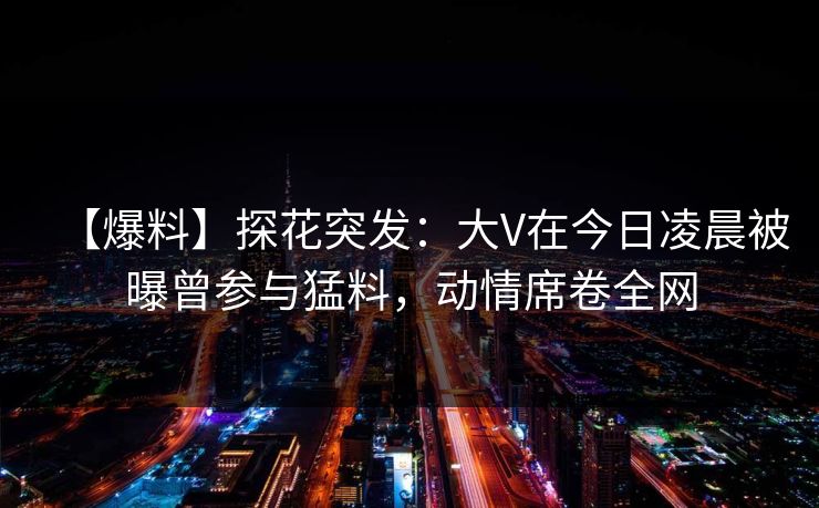 【爆料】探花突发：大V在今日凌晨被曝曾参与猛料，动情席卷全网