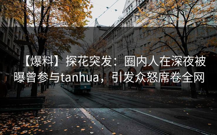 【爆料】探花突发：圈内人在深夜被曝曾参与tanhua，引发众怒席卷全网