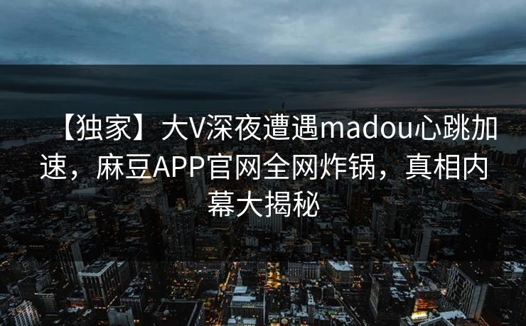 【独家】大V深夜遭遇madou心跳加速，麻豆APP官网全网炸锅，真相内幕大揭秘