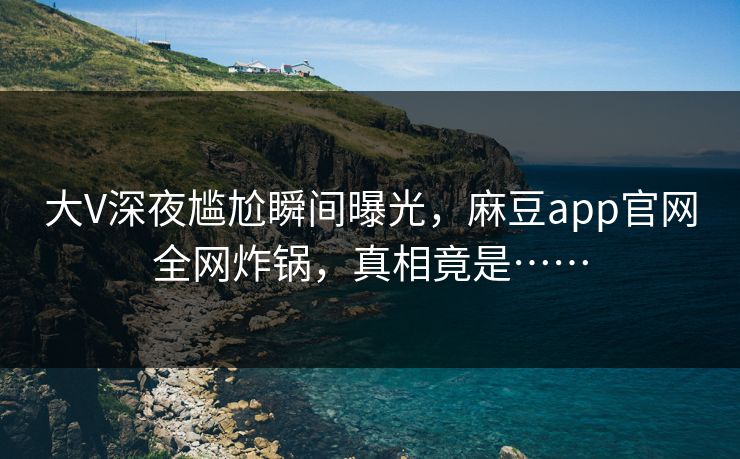 大V深夜尴尬瞬间曝光，麻豆app官网全网炸锅，真相竟是……