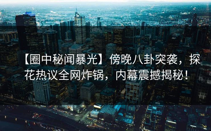 【圈中秘闻暴光】傍晚八卦突袭，探花热议全网炸锅，内幕震撼揭秘！