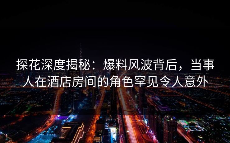 探花深度揭秘：爆料风波背后，当事人在酒店房间的角色罕见令人意外