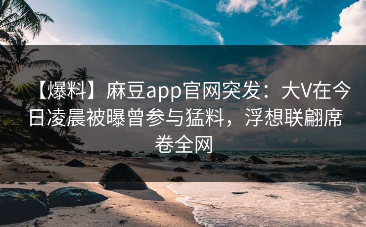 【爆料】麻豆app官网突发：大V在今日凌晨被曝曾参与猛料，浮想联翩席卷全网