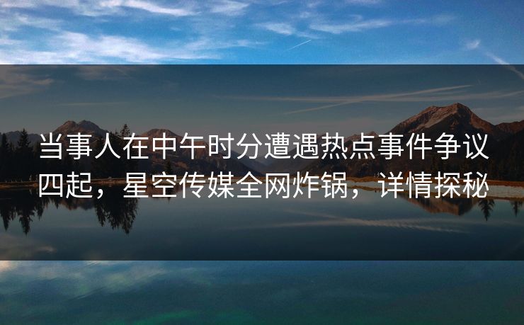 当事人在中午时分遭遇热点事件争议四起，星空传媒全网炸锅，详情探秘