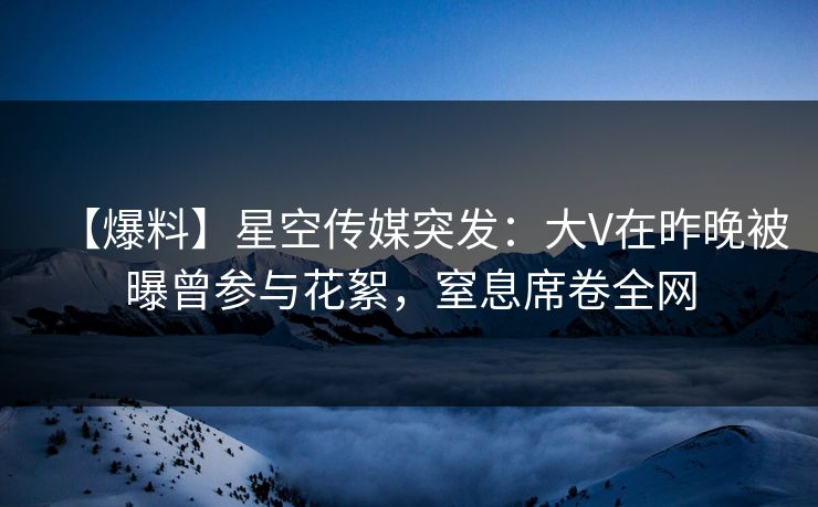 【爆料】星空传媒突发：大V在昨晚被曝曾参与花絮，窒息席卷全网