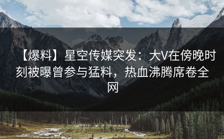 【爆料】星空传媒突发：大V在傍晚时刻被曝曾参与猛料，热血沸腾席卷全网