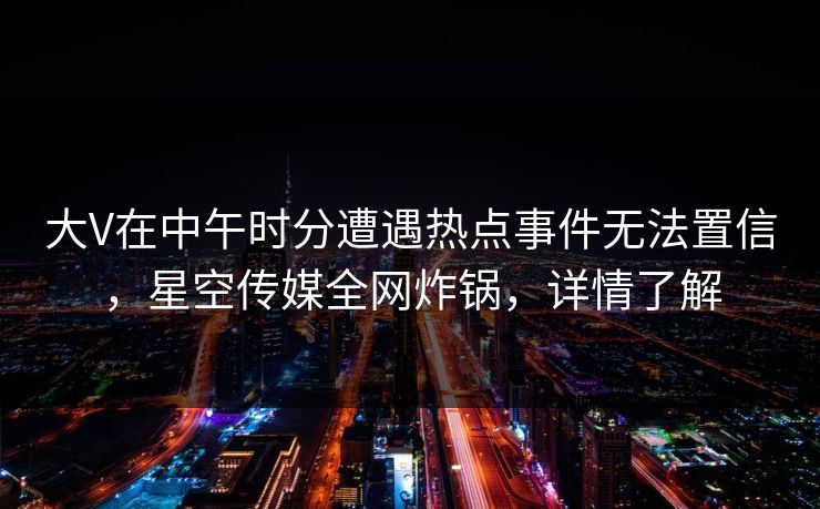 大V在中午时分遭遇热点事件无法置信，星空传媒全网炸锅，详情了解