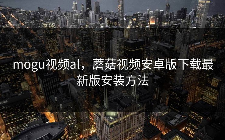 mogu视频al,蘑菇视频安卓版下载最新版安装方法 mogu视频al,蘑菇视频安卓版下载最新版安装方法