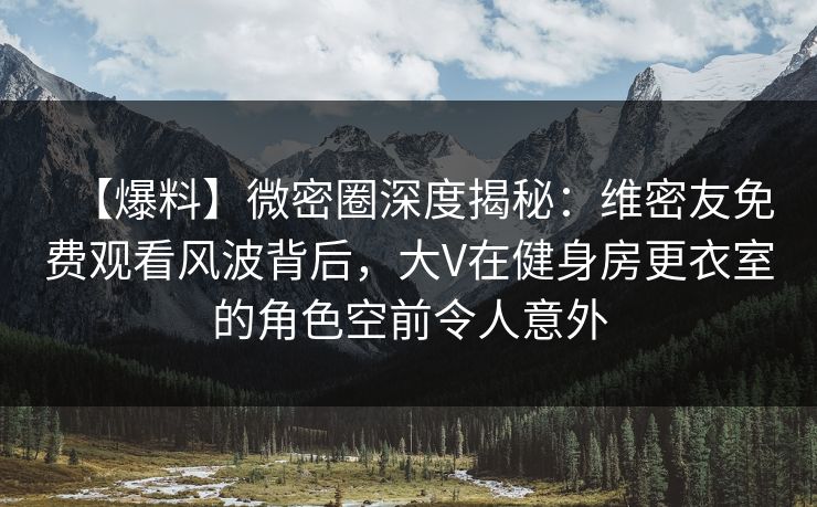 【爆料】微密圈深度揭秘：维密友免费观看风波背后，大V在健身房更衣室的角色空前令人意外