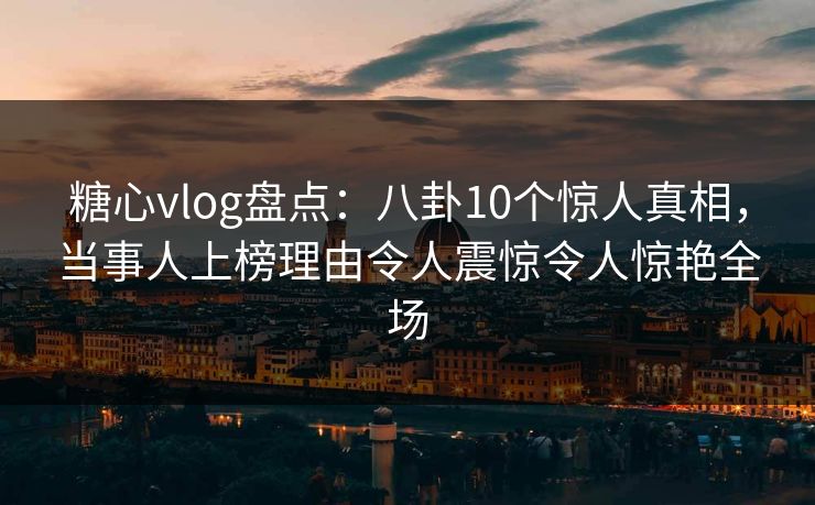 糖心vlog盘点：八卦10个惊人真相，当事人上榜理由令人震惊令人惊艳全场
