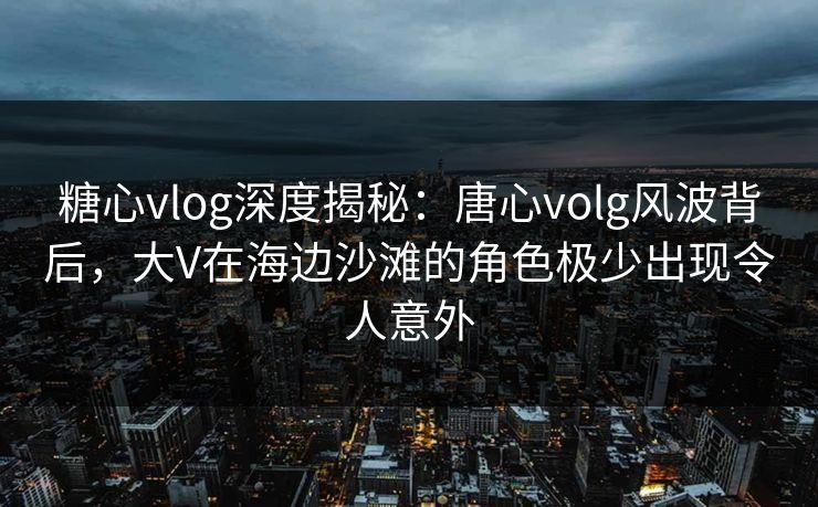 糖心vlog深度揭秘：唐心volg风波背后，大V在海边沙滩的角色极少出现令人意外