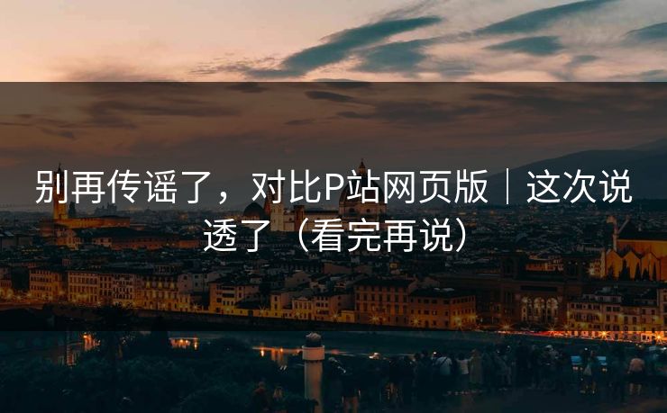 别再传谣了，对比P站网页版｜这次说透了（看完再说）