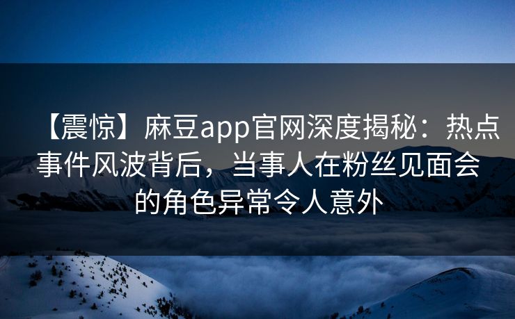 【震惊】麻豆app官网深度揭秘：热点事件风波背后，当事人在粉丝见面会的角色异常令人意外