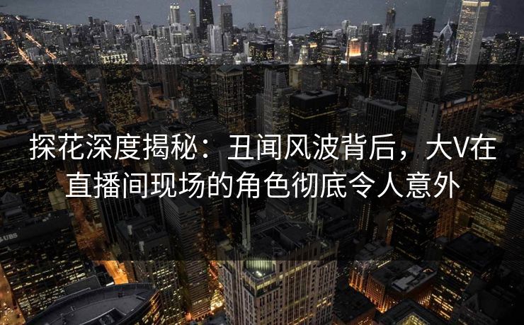 探花深度揭秘：丑闻风波背后，大V在直播间现场的角色彻底令人意外