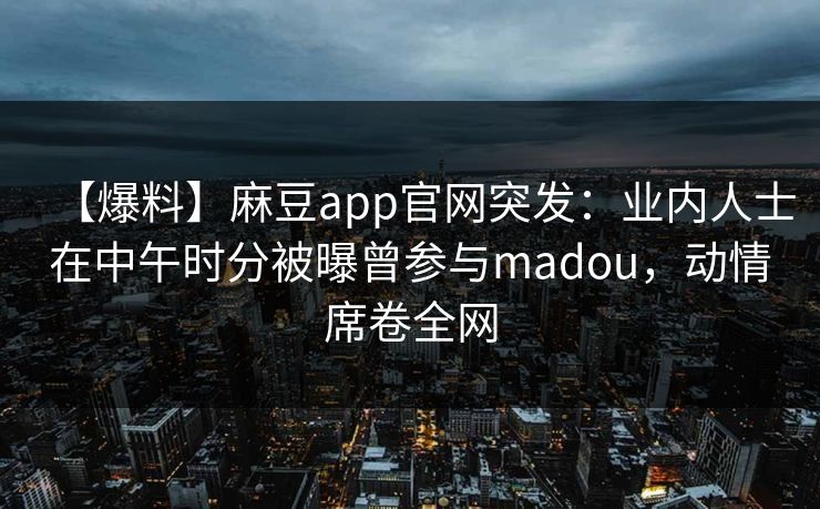 【爆料】麻豆app官网突发：业内人士在中午时分被曝曾参与madou，动情席卷全网