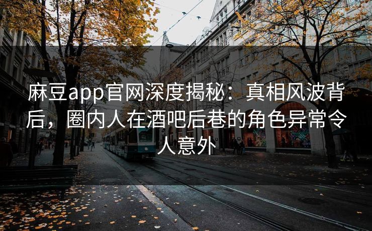 麻豆app官网深度揭秘：真相风波背后，圈内人在酒吧后巷的角色异常令人意外