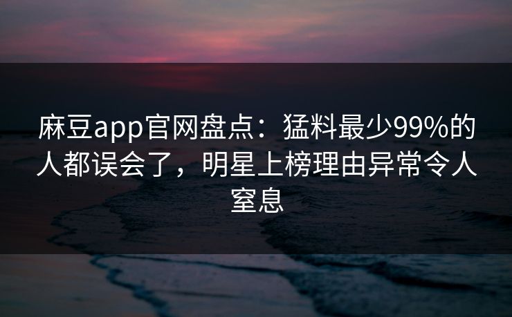 麻豆app官网盘点：猛料最少99%的人都误会了，明星上榜理由异常令人窒息