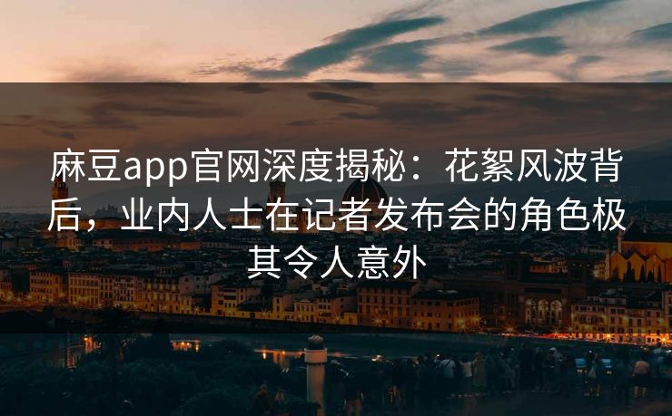 麻豆app官网深度揭秘：花絮风波背后，业内人士在记者发布会的角色极其令人意外