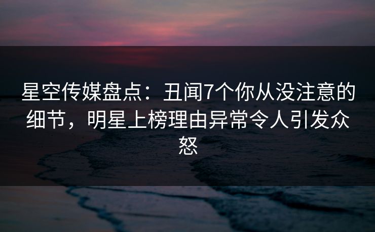 星空传媒盘点:丑闻7个你从没注意的细节,明星上榜理由异常令人引发众怒 星空传媒盘点:丑闻7个你从没注意的细节,明星上榜理由异常令人引发众怒