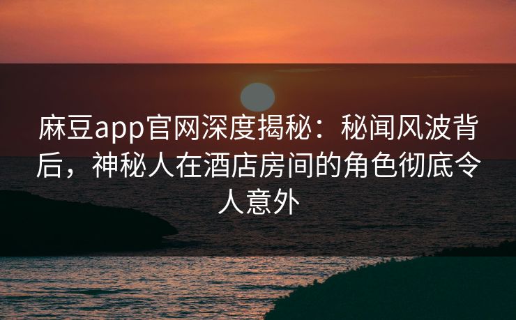 麻豆app官网深度揭秘：秘闻风波背后，神秘人在酒店房间的角色彻底令人意外