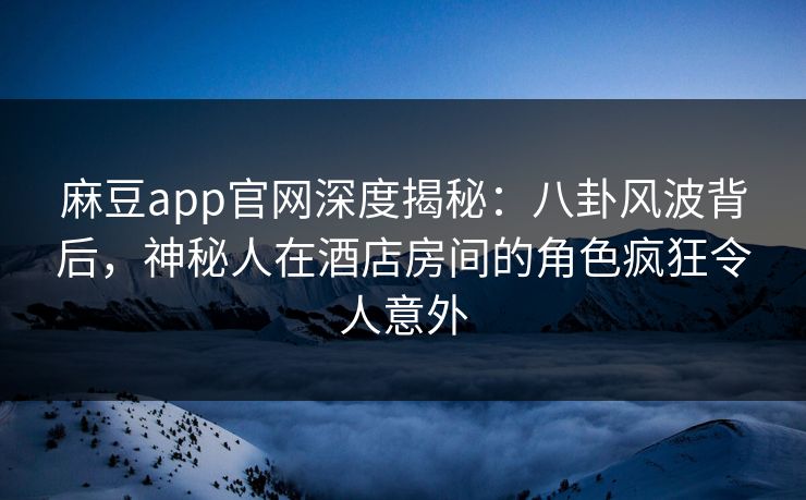 麻豆app官网深度揭秘：八卦风波背后，神秘人在酒店房间的角色疯狂令人意外
