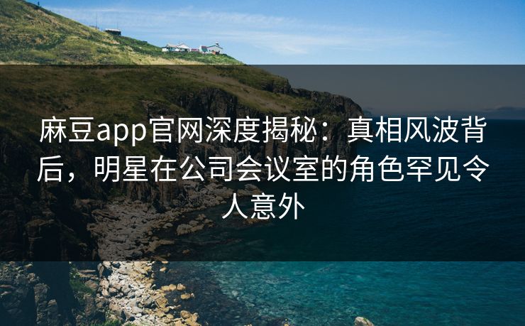 麻豆app官网深度揭秘：真相风波背后，明星在公司会议室的角色罕见令人意外