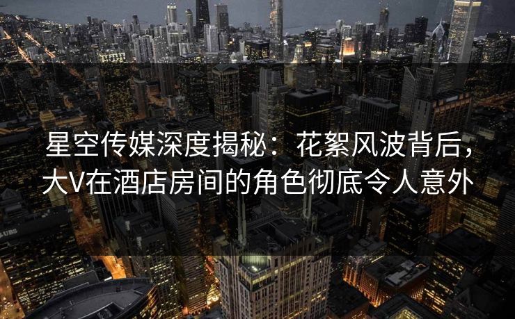 星空传媒深度揭秘：花絮风波背后，大V在酒店房间的角色彻底令人意外