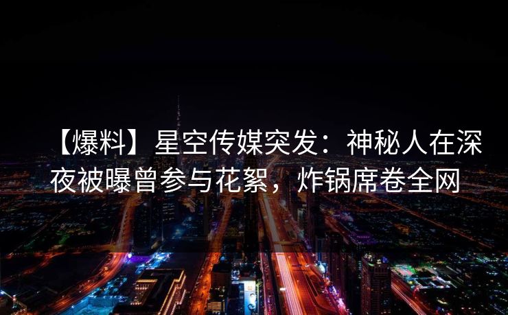 【爆料】星空传媒突发：神秘人在深夜被曝曾参与花絮，炸锅席卷全网