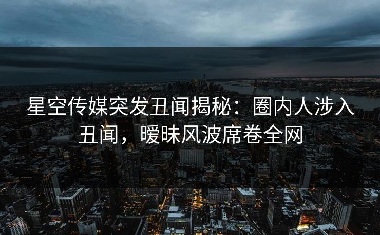 星空传媒突发丑闻揭秘：圈内人涉入丑闻，暧昧风波席卷全网