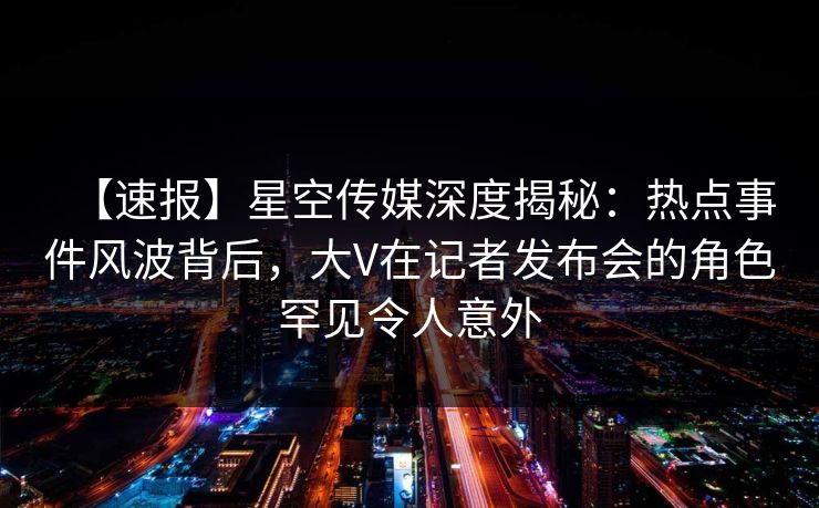 【速报】星空传媒深度揭秘：热点事件风波背后，大V在记者发布会的角色罕见令人意外