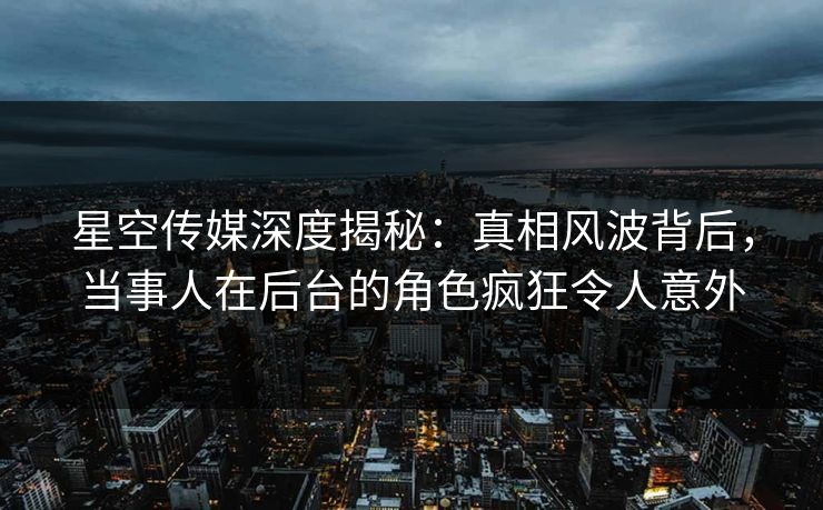 星空传媒深度揭秘：真相风波背后，当事人在后台的角色疯狂令人意外