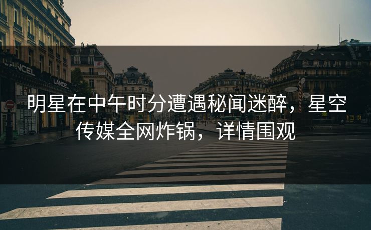 明星在中午时分遭遇秘闻迷醉，星空传媒全网炸锅，详情围观