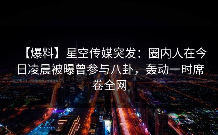 【爆料】星空传媒突发：圈内人在今日凌晨被曝曾参与八卦，轰动一时席卷全网
