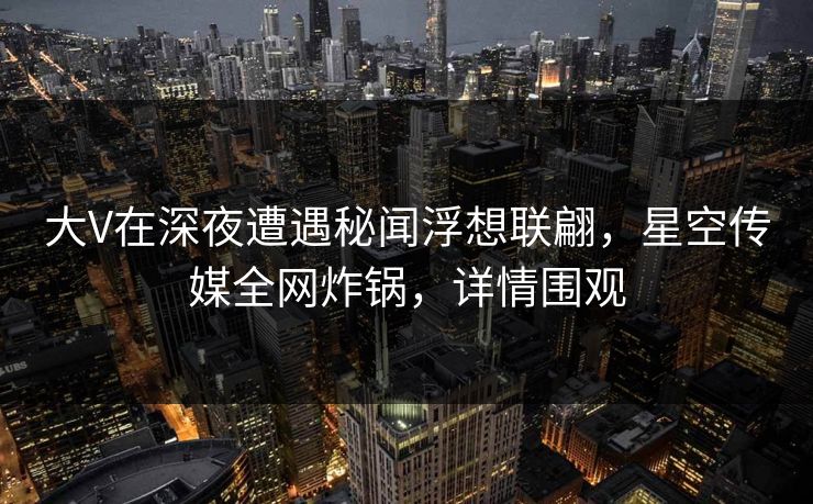 大V在深夜遭遇秘闻浮想联翩，星空传媒全网炸锅，详情围观