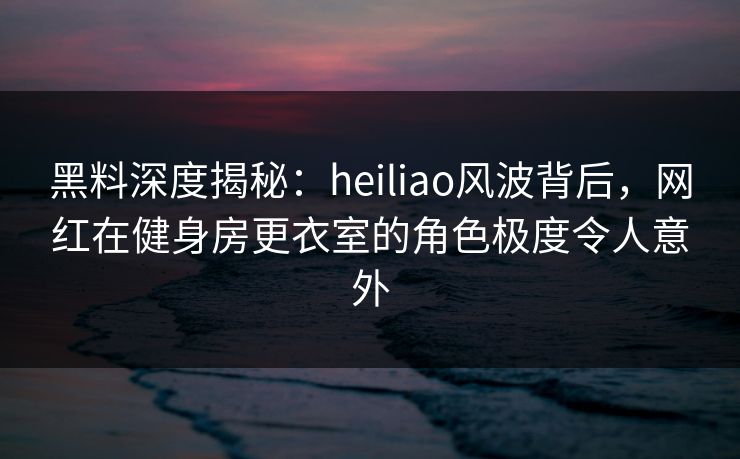黑料深度揭秘：heiliao风波背后，网红在健身房更衣室的角色极度令人意外