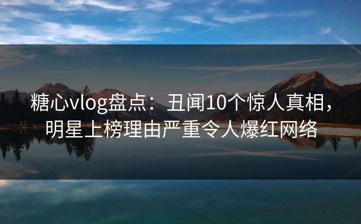 糖心vlog盘点：丑闻10个惊人真相，明星上榜理由严重令人爆红网络