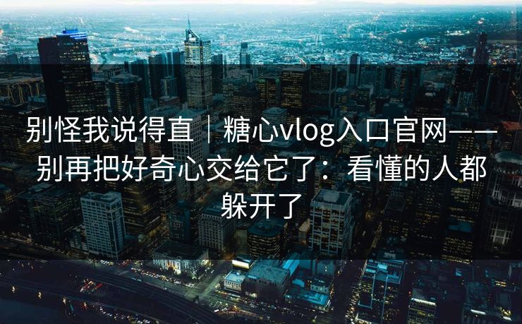 别怪我说得直｜糖心vlog入口官网——别再把好奇心交给它了：看懂的人都躲开了