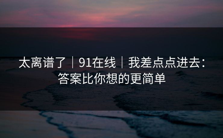 太离谱了｜91在线｜我差点点进去：答案比你想的更简单