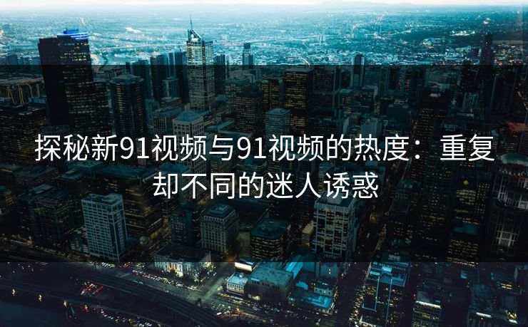 探秘新91视频与91视频的热度:重复却不同的迷人诱惑 探秘新91视频与91视频的热度:重复却不同的迷人诱惑